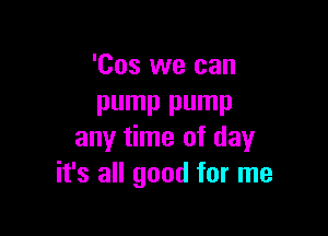 'Cos we can
pump pump

any time of day
it's all good for me