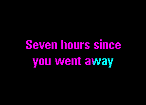 Seven hours since

you went away