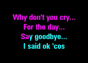 Why don't you cry...
For the day...

Say goodbye...
I said ok 'cos