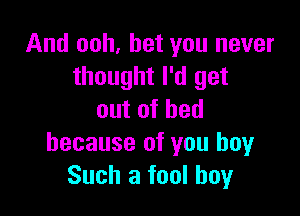 And ooh, bet you never
thought I'd get

outofhed
because of you boyr
Such a fool boy