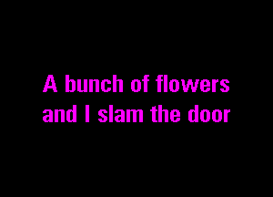A bunch of flowers

and I slam the door