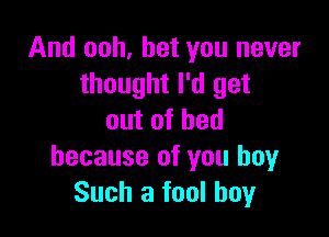 And ooh, bet you never
thought I'd get

outofhed
because of you boyr
Such a fool boy