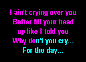 I ain't crying over you
Better fill your head

up like I told you
Why don't you cry...
For the day...