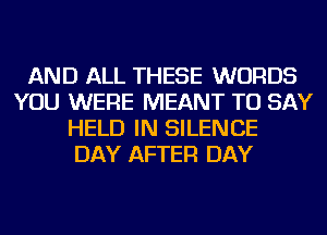 AND ALL THESE WORDS
YOU WERE MEANT TO SAY
HELD IN SILENCE
DAY AFTER DAY