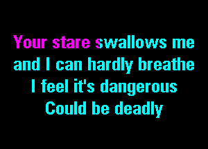 Your stare swallows me
and I can hardly breathe

I feel it's dangerous
Could be deadly