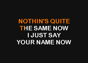 NOTHIN'S QUITE
THE SAME NOW

IJUST SAY
YOUR NAME NOW