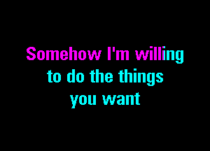 Somehow I'm willing

to do the things
you want