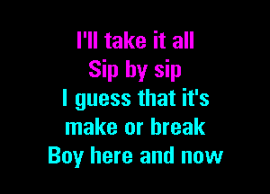 I'll take it all
Sip by sip

I guess that it's
make or break
Boy here and now