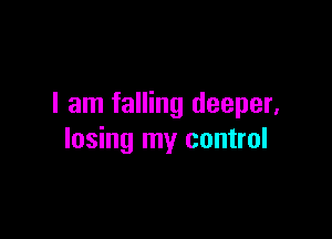 I am falling deeper,

losing my control