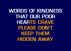 WORDS OF KINDNESS
THAT OUR POOR
HEARTS CRAVE

PLEASE DON'T
KEEP THEM
HIDDEN AWAY

g