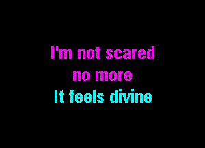 I'm not scared

no more
It feels divine