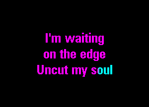 I'm waiting

on the edge
Uncut my soul