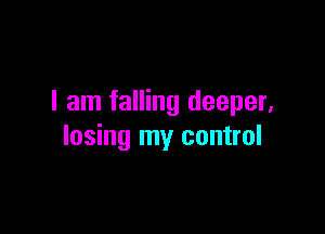 I am falling deeper,

losing my control