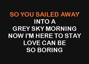 SO YOU SAILED AWAY
INTO A
GREY SKY MORNING
NOW I'M HERETO STAY
LOVE CAN BE
SO BORING
