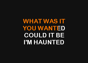WHAT WAS IT
YOU WANTED

COULD IT BE
I'M HAUNTED
