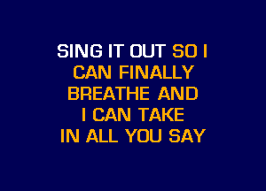 SING IT OUT SUI
CAN FINALLY
BREATHE AND

I CAN TAKE
IN ALL YOU SAY