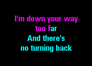 I'm down your way
too far

And there's
no turning back