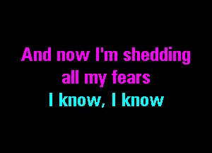 And now I'm shedding

all my fears
I know. I know