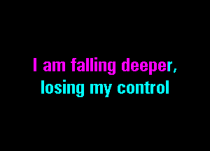 I am falling deeper,

losing my control