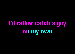 I'd rather catch a guy

on my own