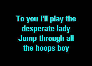 To you I'll play the
desperate lady

Jump through all
the hoops boy