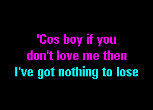 'Cos buy if you

don't love me then
I've got nothing to lose