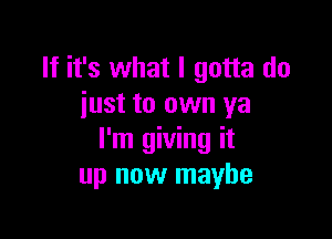 If it's what I gotta do
iust to own ya

I'm giving it
up now maybe