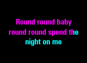 Round round baby

round round spend the
night on me