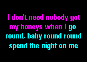 I don't need nobody got

my honeys when I go
round, baby round round

spend the night on me