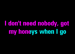 I don't need nobody, got

my honeys when I go