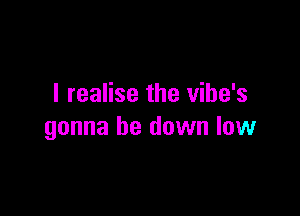 I realise the vibe's

gonna be down low