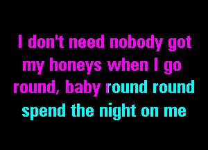 I don't need nobody got

my honeys when I go
round, baby round round

spend the night on me