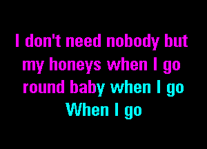 I don't need nobody but
my honeys when I go

round baby when I go
When I go