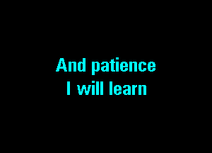 And patience

I will learn