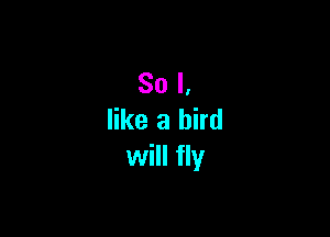 So I,

like a bird
will fly