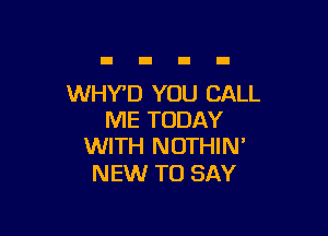 WHY'D YOU CALL

ME TODAY
WITH NOTHIN'

NEW TO SAY