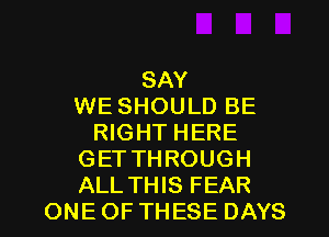 SAY
WE SHOULD BE
RIGHT HERE
GET THROUGH
ALL THIS FEAR
ONE OF THESE DAYS