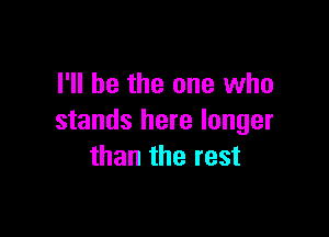 I'll be the one who

stands here longer
than the rest