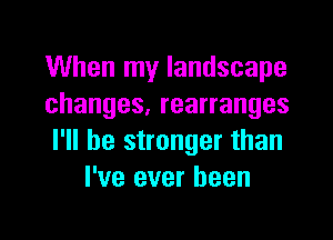 When my landscape
changes, rearranges

I'll be stronger than
I've ever been