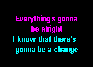 Everything's gonna
be alright

I know that there's
gonna be a change