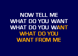 NOW TELL ME
WHAT DO YOU WANT
WHAT DO YOU WANT

WHAT DO YOU

WANT FROM ME