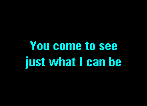 You come to see

just what I can be