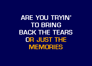 ARE YOU TRYIN
TO BRING
BACK THE TEARS

0R JUST THE
MEMORIES