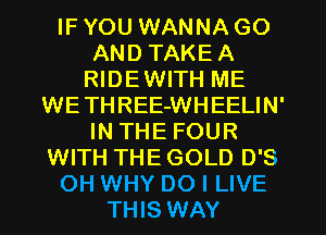 IF YOU WANNA GO
AND TAKEA
RIDEWITH ME
WETHREE-WHEELIN'
IN THE FOUR
WITH THE GOLD D'S
OH WHY DO I LIVE
THIS WAY