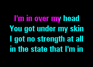 I'm in over my head
You got under my skin
I got no strength at all
in the state that I'm in