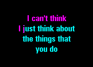 I can't think
I iust think about

the things that
you do