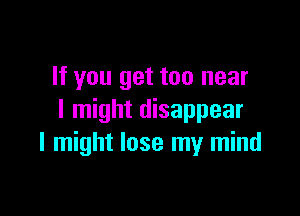 If you get too near

I might disappear
I might lose my mind