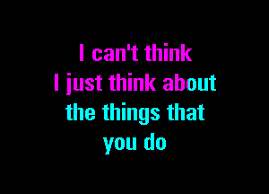 I can't think
I iust think about

the things that
you do