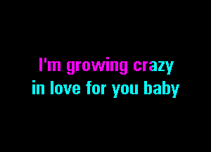 I'm growing crazy

in love for you baby