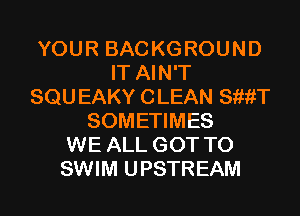 YOUR BAC KG ROUND
IT AIN'T
SQU EAKY C LEAN SiiiiT
SOMETIMES
WE ALL GOT TO
SWIM UPSTREAM